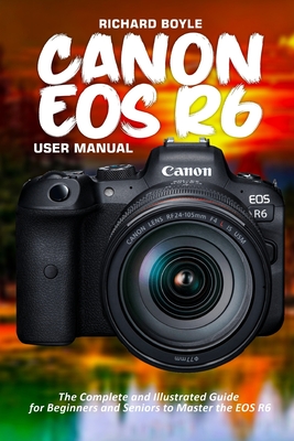 Canon EOS R6 User Manual: The Complete and Illustrated Guide for Beginners and Seniors to Master the EOS R6 - Richard Boyle