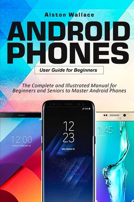 Android Phones User Guide for Beginners: The Complete and Illustrated Manual for Beginners and Seniors to Master Android Phones - Alston Wallace