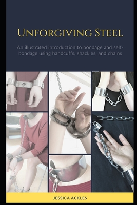 Unforgiving Steel: An illustrated introduction to bondage and self-bondage using handcuffs, shackles, and chains - Jessica Ackles