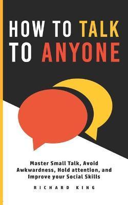 How To Talk To Anyone: Master Small Talk, Avoid Awkwardness, Hold Attention, and Improve your Social Skills - Richard King