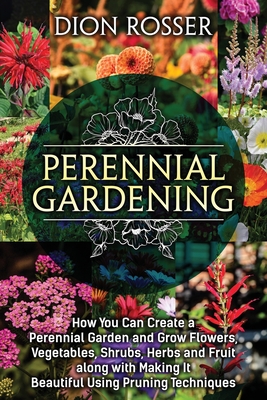 Perennial Gardening: How You Can Create a Perennial Garden and Grow Flowers, Vegetables, Shrubs, Herbs and Fruit along with Making It Beaut - Dion Rosser