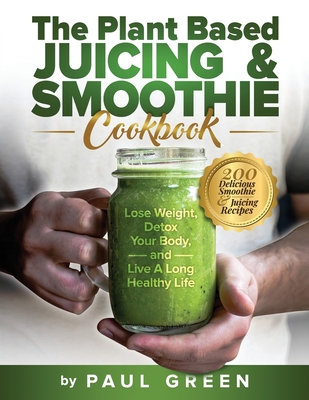 The Plant Based Juicing And Smoothie Cookbook: 200 Delicious Smoothie & Juicing Recipes To Lose Weight, Detox Your Body and Live A Long Healthy Life - Paul Green