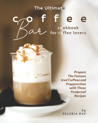 The Ultimate Coffee Bar Cookbook for Coffee Lovers: Prepare The Famous Iced Coffees and Frappuccinos with These Foolproof Recipes - Valeria Ray