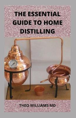 The Essential Guide to Home Distilling: All You Need To Know About Making Your Own Vodka, Whiskey, Rum, Brandy, Moonshine, and More - Theo Williams