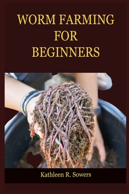 Worm Farming for Beginners: A Step By Step Guide On How To Start Your Worm Farming, With Tips And Tricks, With The Aid Of Pictures. Learn As A Beg - Kathleen R. Sowers