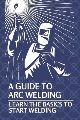 A Guide To Arc Welding: Learn The Basics To Start Welding: How To Weld With Arc - Lynell Marin