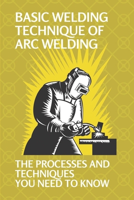Basic Welding Technique Of Arc Welding: The Processes And Techniques You Need To Know: How Does Arc Welding Work - Joaquin Kapetanos