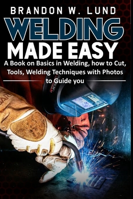 Welding Made Easy: A Book on Basics in Welding, how to Cut, Tools, Welding Techniques with Photos to Guide You - Brandon W. Lund