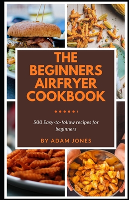 The Beginners Airfryer cookbook: 500 easy-to-follow recipes for beginners - Adam Jones