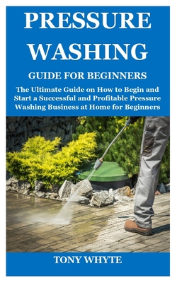 Pressure Washing Guide for Beginners: The Ultimate Guide on How to Begin and Start a Successful and Profitable Pressure Washing Business at Home for B - Tony Whyte