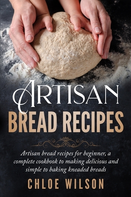 Artisan Bread Recipes: Artisan bread recipes for beginner, a complete cookbook to making delicious and simple to baking kneaded breads - Chloe Wilson
