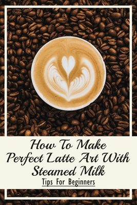 How To Make Perfect Latte Art with Steamed Milk: Tips For Beginners: How To Make Cappuccino At Home - Meridith Vining
