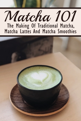 Matcha 101: The Making Of Traditional Matcha, Matcha Lattes And Matcha Smoothies: Matcha Green Tea Benefits - Filiberto Dar