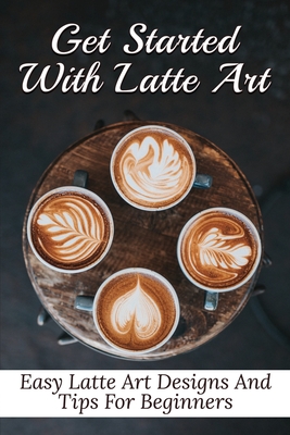 Get Started With Latte Art: Easy Latte Art Designs And Tips For Beginners: Latte Art For Beginners - Galen Zetzer