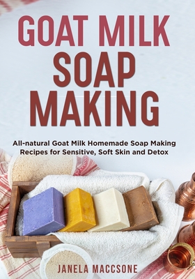 Goat Milk Soap Making: All-natural Goat Milk Homemade Soap Making Recipes for Sensitive, Soft Skin and Detox - Janela Maccsone
