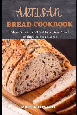Artisan Bread Cookbook: Make Delicious & Healthy Artisan Bread Baking Recipes at Home - Martin Edward