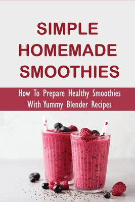 Simple Homemade Smoothies: How To Prepare Healthy Smoothies With Yummy Blender Recipes: Benefits Of Smoothies - Susana Kindschuh