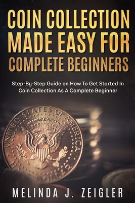 Coin Collection Made Easy For Complete Beginners: Step-By-Step Guide on How To Get Started In Coin Collection As A Complete Beginner - Melinda J. Zeigler