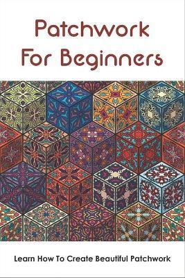 Patchwork For Beginners: Learn How To Create Beautiful Patchwork: Step By Step Patchwork Patterns - William Twait