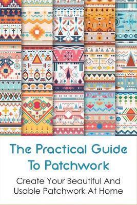 The Practical Guide To Patchwork: Create Your Beautiful And Usable Patchwork At Home: Detail Guide Patchwork For Beginners - Saul Torbit