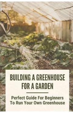 Coperta cărții 'Building A Greenhouse For A Garden: Perfect Guide For Beginners To Run Your Own Greenhouse: How To Build A Greenhouse'