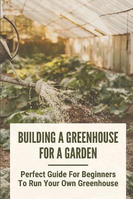 Building A Greenhouse For A Garden: Perfect Guide For Beginners To Run Your Own Greenhouse: How To Build A Greenhouse In Detail - Carrol Hartje