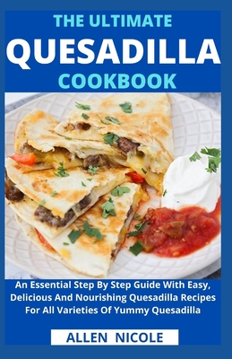 The Ultimate Quesadilla Cookbook: An Essential Step By Step Guide With Easy, Delicious And Nourishing Quesadilla Recipes For All Varieties Of Yummy Qu - Allen Nicole