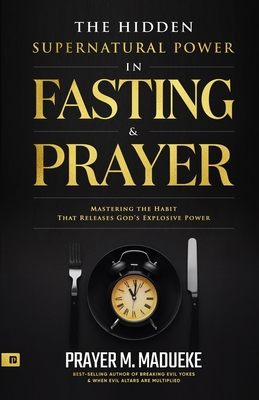 The Hidden Supernatural Power in Fasting and Prayer: Mastering the Habit That Releases God's Explosive Power - Prayer M. Madueke