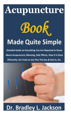 Acupuncture Book Made Quite Simple: Detailed Guide on Everything You Are Required to Know About Acupuncture; Meaning, Side Effects, How it is Done Eff - Bradley L. Jackson