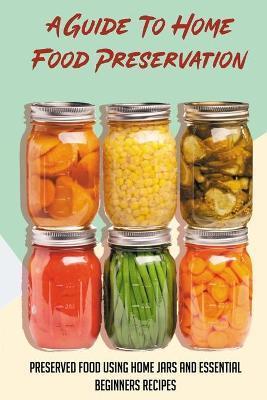 A Guide To Home Food Preservation: Preserved Food Using Home Jars And Essential Beginners Recipes: Canning And Preserving Food Cookbook - Mauro Estis