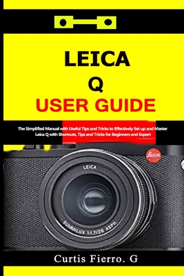 Leica Q User Guide: The Simplified Manual with Useful Tips and Tricks to Effectively Set up and Master Leica Q with Shortcuts, Tips and Tr - Curtis G. Fierro