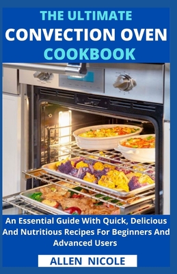 The Ultimate Convection Oven Cookbook: An Essential Guide With Quick, Delicious And Nutritious Recipes For Beginners And Advanced Users - Allen Nicole
