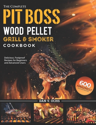 The Complete Pit Boss Wood Pellet Grill & Smoker Cookbook: 600 Amazingly Delicious, Foolproof Recipes for Beginners and Advanced Users - Dan V. Ochs
