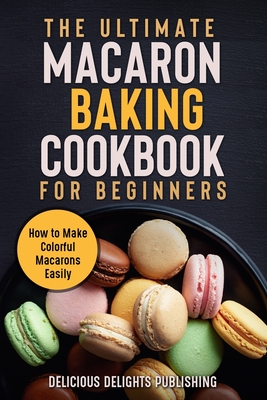 The Ultimate Macaron Baking Cookbook for Beginners: How to Make Colorful Macarons Easily - Delicious Delights Publishing