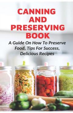 Coperta cărții 'Canning And Preserving Book: A Guide On How To Preserve Food, Tips For Success, Delicious Recipes: Canning Process -'