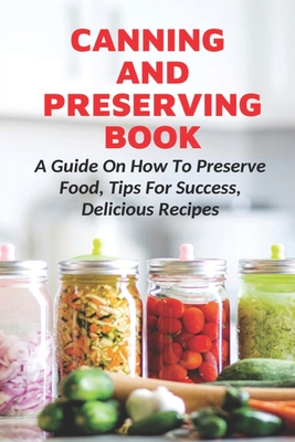 Canning And Preserving Book: A Guide On How To Preserve Food, Tips For Success, Delicious Recipes: Canning Process - Fatima Laboissonnier