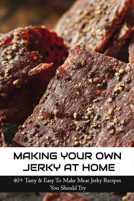 Making Your Own Jerky At Home: 40+ Tasty & Easy To Make Meat Jerky Recipes You Should Try: Homemade Meat Jerky Recipes Book - Madonna Killins