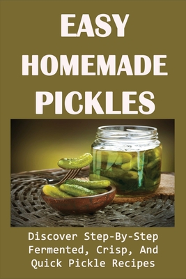 Easy Homemade Pickles: Discover Step-By-Step Fermented, Crisp, And Quick Pickle Recipes: How To Make Pickles Out Of Basically Any Fruit Or Ve - Desmond Vatalaro