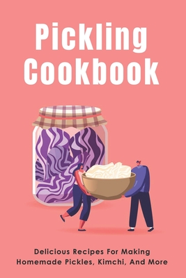 Pickling Cookbook: Delicious Recipes For Making Homemade Pickles, Kimchi, And More: Fermenting Recipes For Pickles Or Sauerkraut - Johnathan Amano