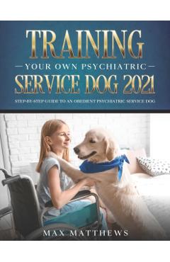Training Your Own Psychiatric Service Dog 2021: Step-By-Step Guide to an Obedient Psychiatric Service Dog - Max Matthews