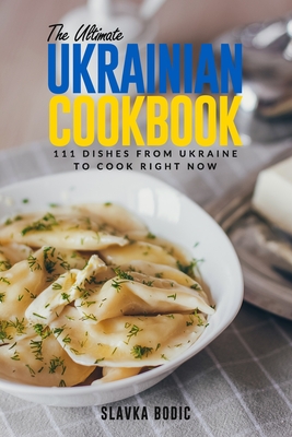 The Ultimate Ukrainian Cookbook: 111 Dishes From Ukraine To Cook Right Now - Slavka Bodic