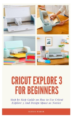 Cricut Explore 3 for Beginners: Step by Step Guide On How to Use Cricut Explore 3 And Design Space as Novice - Alexia Maker