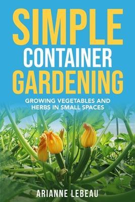 Simple Container Gardening: Growing Vegetables and Herbs in Small Spaces - Arianne Lebeau