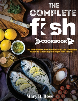 The Complete Fish Cookbook: Top 500 Modern Fish Recipes and the Complete Guide to Choosing the Right Fish for you - Mary R. Ross