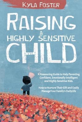 Raising a Highly Sensitive Child: A Reassuring Guide to Help Parenting Confident, Emotionally Intelligent and Highly Sensitive Kids. How to Nurture Th - Kyla Foster