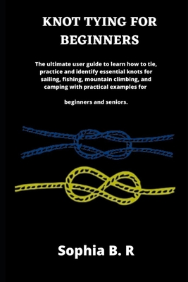 Knot Tying for Beginners: The ultimate user guide to learn how to tie and identify essential knots for sailing, fishing, climbing, and camping w - Sophia B. R.