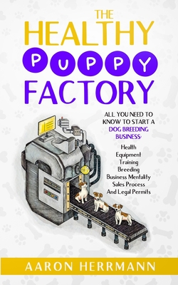 The Healthy Puppy Factory: All You Need To Know To Start A Dog Breeding Business: Health, Equipment, Training, Breeding, Business Mentality, Sale - Aaron Herrmann