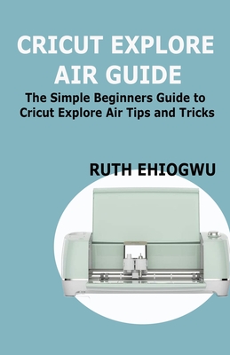 Cricut Explore Air User Guide: A User Guide To Master The 2021 Cricut Explore Air To Become A Pro - Ruth Ehiogwu