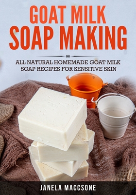 Goat Milk Soap Making: All Natural Homemade Goat Milk Soap Recipes for Sensitive Skin - Janela Maccsone