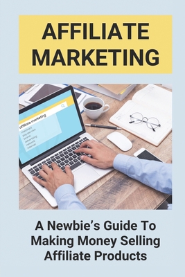 Affiliate Marketing: A Newbie's Guide To Making Money Selling Affiliate Products: The Beginner'S Guide To Affiliate Marketing - Jesenia Sicotte
